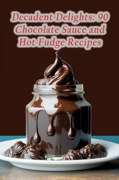 Decadent Delights: 90 Chocolate Sauce and Hot Fudge Recipes