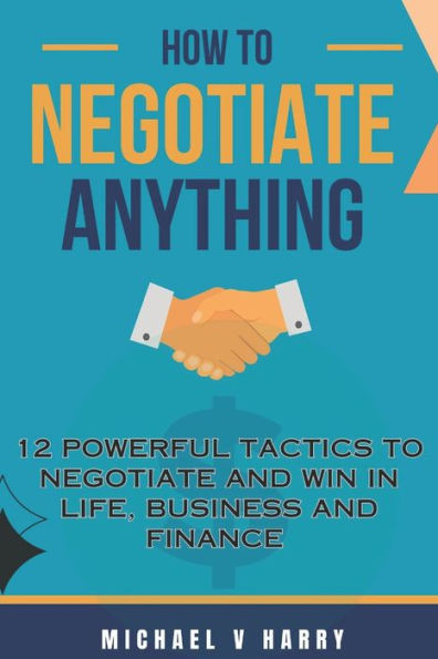 HOW TO NEGOTIATE ANYTHING: 12 POWERFUL TACTICS TO NEGOTIATE AND WIN IN LIFE BUSINESS AND FINANCE
