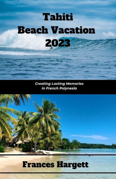 Tahiti Beach Vacation 2023: Creating Lasting Memories in French Polynesia