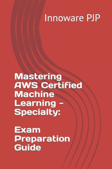 Mastering AWS Certified Machine Learning - Specialty: Exam Preparation Guide