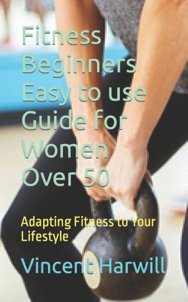Fitness Beginners Easy to use Guide for Women Over 50: Adapting Fitness to Your Lifestyle