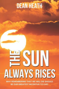 Title: The Sun Always Rises: Why remembering that we will die should be our greatest incentive to live!, Author: Dean Heath