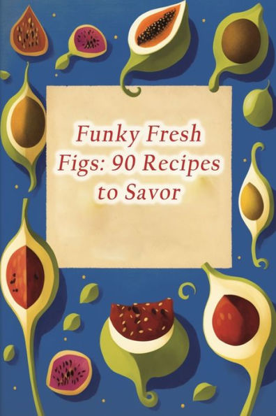 Funky Fresh Figs: 90 Recipes to Savor