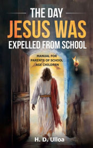 Title: The Day Jesus Was Expelled From School: A Manual for parents of school age children School Age Students, Author: H. D. Ulloa