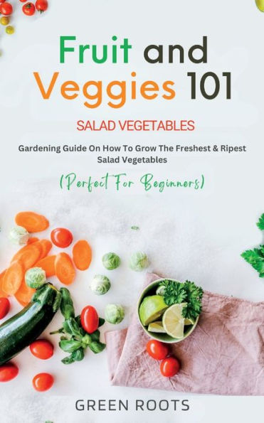 Fruit and Veggies 101 - Salad Vegetables: Gardening Guide On How To Grow The Freshest & Ripest Vegetables (Perfect For Beginners)