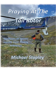 Title: Praying At The Tail Rotor: Significant life lessons learned from piloting helicopters., Author: Michael Stapley