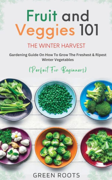 Fruit & Veggies 101 - The Winter Harvest: Gardening Guide on How to Grow the Freshest & Ripest Winter Vegetables (Perfect for Beginners)