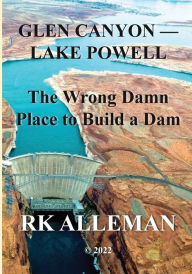Title: GLEN CANYON-LAKE POWELL: :The Wrong Damn Place to Build a Dam, Author: Rk Alleman