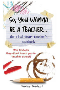 Title: So, You Wanna Be a Teacher...: The First-Year Teacher's Handbook (The lessons they didn't teach you in teacher school), Author: Teechur Teechur