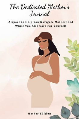 The Dedicated Mother's Journal: A Space to Help You Navigate Motherhood While You Also Care For Yourself: