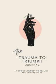 Title: The Trauma To Triumph Journal: A Guided Journey to Healing and Empowerment, Author: Kay Harts