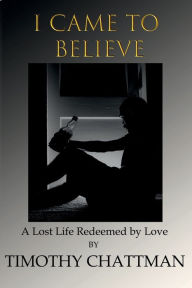Title: I CAME TO BELIEVE: A LOST LIFE REDEEMED BY LOVE, Author: Timothy Chattman