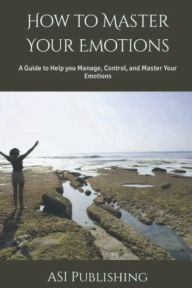 Title: How to Master Your Emotions: A Guide to Help you Manage, Control, and Master Your Emotions, Author: ASI Publishing