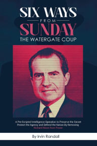 Title: Six Ways From Sunday, The Watergate Coup: A Pre-Scripted Intelligence Operation to Preserve the Secret, Protect the Agency, and Defend the Nation, Author: Irvin Randall