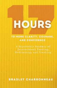 Title: 17 Hours to to More Clarity, Courage, and Confidence (from 4 PM on Thursday to 9 AM on Friday): A Repeatable Roadmap of Intermittent Fasting, Meditating, and Creating, Author: Bradley Charbonneau