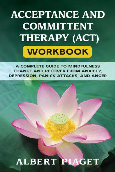 ACCEPTANCE AND COMMITTENT THERAPY (ACT) WORKBOOK: A COMPLETE GUIDE TO MINDFULNESS CHANGE RECOVER FROM ANXIETY, DEPRESSION, PANICK ATTACKS, ANGER