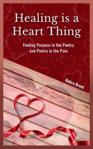 Title: Healing is a Heart Thing: Finding Purpose in the Poetry and Poetry in the Pain, Author: Debra Brent