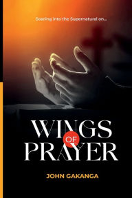 Title: Wings of Prayer: Soaring Into The Supernatural on, Author: John Gakanga