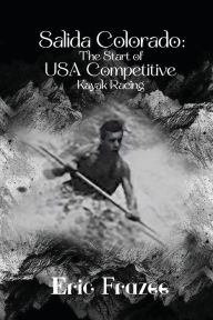 Title: Salida Colorado: The Start of USA Competitive Kayak Racing, Author: Eric Frazee