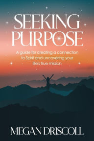 Title: Seeking Purpose: A guide for creating a connection to Spirit and uncovering your true life's mission, Author: Megan Driscoll