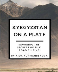 Title: Kyrgyzstan on a Plate: Savoring the Secrets of Silk Road Cuisine, Author: Aida Kurmanbekova