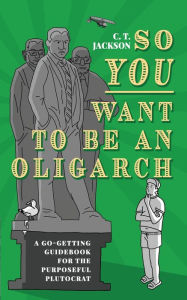 Title: So You Want To Be An Oligarch: A Go-Getting Guidebook For The Purposeful Plutocrat, Author: C. T. Jackson