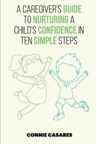 Title: A CAREGIVER'S GUIDE TO NURTURING A CHILD'S CONFIDENCE IN TEN SIMPLE STEPS, Author: Connie Casares