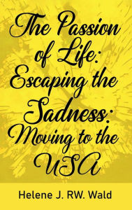 Title: The Passion of Life: Escaping Sadness: Moving to the USA:, Author: Helene J. RW. Wald