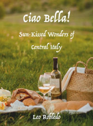 Title: Ciao Bella!: Sun-Kissed Wonders of Central Italy, Author: Chef Leo Robledo