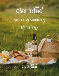 Title: Ciao Bella!: Sun-Kissed Wonders of Central Italy, Author: Chef Leo Robledo