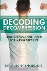 Title: Decoding Decompression: Non-Surgical Solutions For A Pain Free Life, Author: Alec Spencer