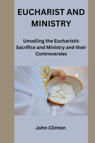 Title: EUCHARIST AND MINISTRY: Unveiling the Eucharistic Sacrifice and Ministry and their Controversies, Author: John Clinton