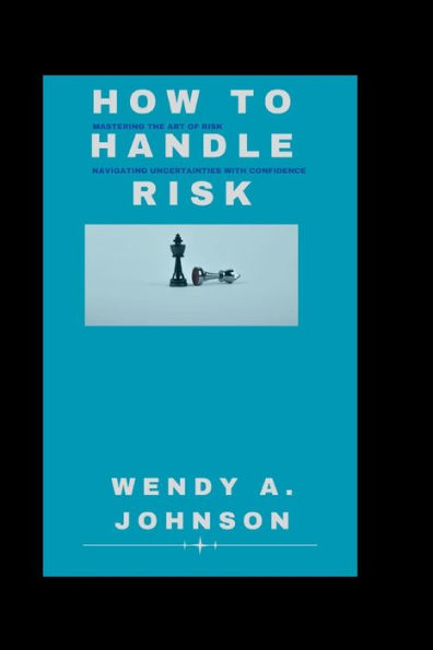 How To Handle Risk: Mastering the Art of Risk and Navigating Uncertainties with Confidence