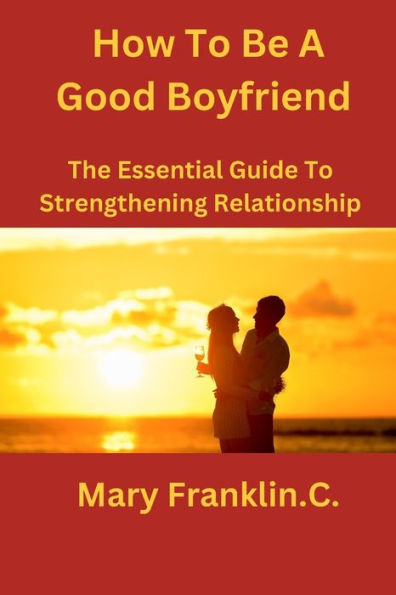 How To Be A Good Boyfriend: The Essential Guide To Strengthening Relationship
