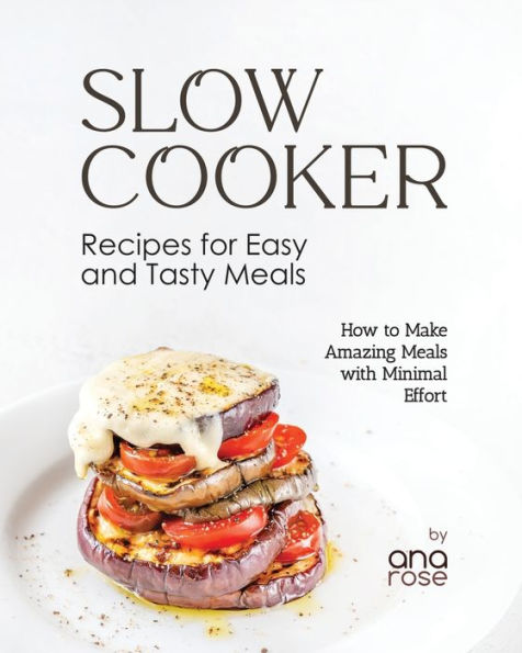 Slow Cooker Recipes for Easy and Tasty Meals: How to Make Amazing Meals with Minimal Effort