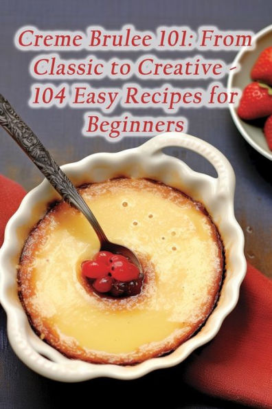 Creme Brulee 101: From Classic to Creative - 104 Easy Recipes for Beginners