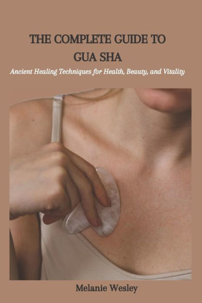 THE COMPLETE GUIDE TO GUA SHA: Ancient Healing Techniques for Health, Beauty, and Vitality