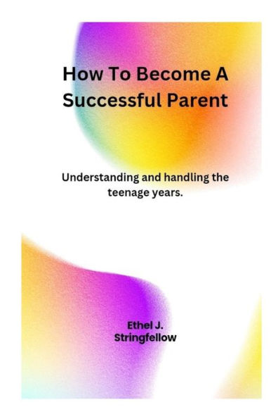 How To Become A Successful Parent: Understanding and handling the teenage years.