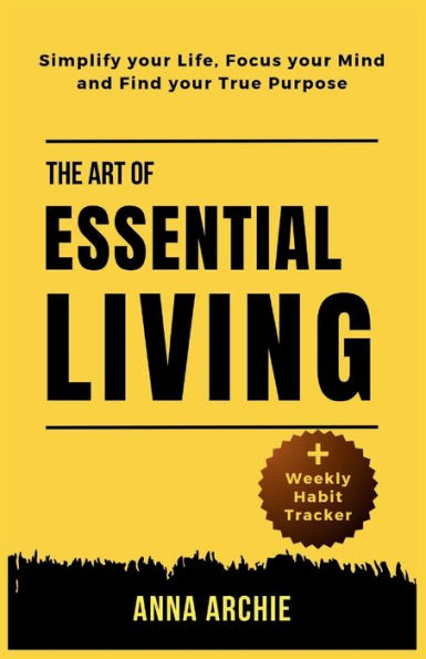 THE ART OF ESSENTIAL LIVING: Simplify Your Life, Focus Your Mind And Find Your True Purpose