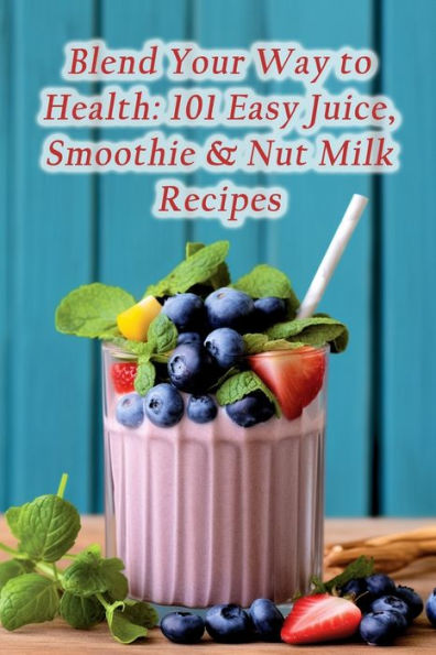 Blend Your Way to Health: 101 Easy Juice, Smoothie & Nut Milk Recipes