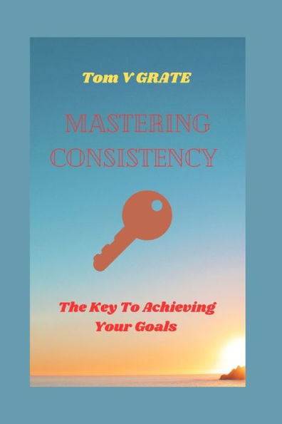 MASTERING CONSISTENCY: The keys to achieving your goals