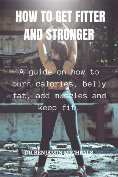 HOW TO GET FITTER AND STRONGER: A guide on how to burn calories, belly fat, add muscles and keep fit
