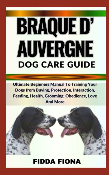 BRAQUE D'AUVERGNE DOG CARE GUIDE: Ultimate Beginners Manual To Training Your Dogs from Buying, Protection, Interaction, Feeding, Health, Grooming, Obedience, Love And More