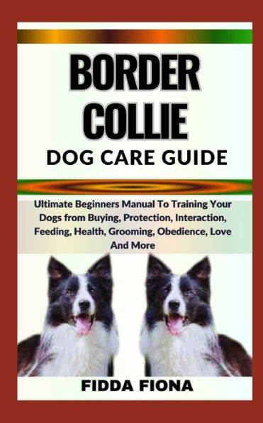 BORDER COLLIE DOG CARE GUIDE: Ultimate Beginners Manual To Training Your Dogs from Buying, Protection, Interaction, Feeding, Health, Grooming, Obedience, Love And More