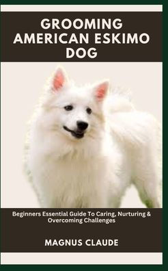 GROOMING AMERICAN ESKIMO DOG: Beginners Essential Guide To Caring, Nurturing & Overcoming Challenges
