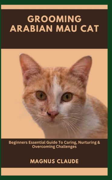 GROOMING ARABIAN MAU CAT: Beginners Essential Guide To Caring, Nurturing & Overcoming Challenges