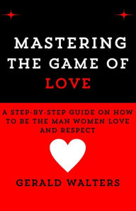 Title: MASTERING THE GAME OF LOVE: A Step-By-Step Guide On How To Be The Man Women Love & Respect, Author: GERALD C. WALTERS
