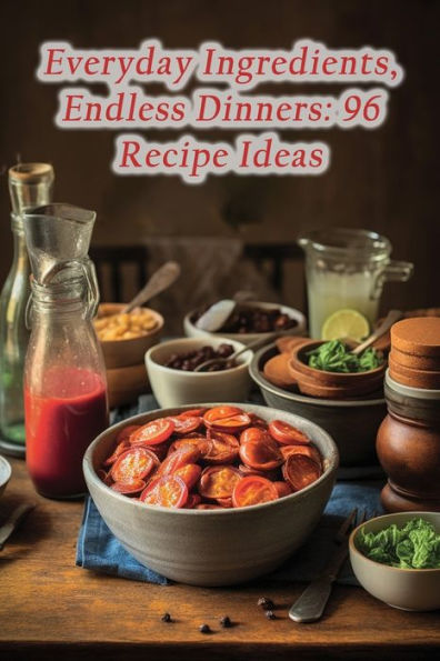 Everyday Ingredients, Endless Dinners: 96 Recipe Ideas