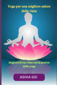 Title: Yoga per una migliore salute della vista: Migliora la tua vista con la pratica dello yoga, Author: ASHIA Gill