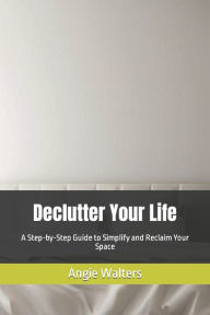 Title: Declutter Your Life: A Step-by-Step Guide to Simplify and Reclaim Your Space, Author: Angie Walters